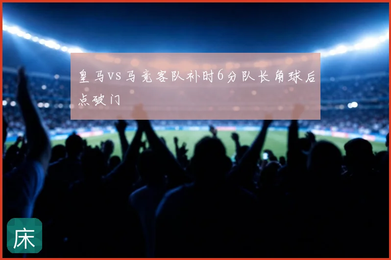 皇马vs马竞客队补时6分队长角球后点破门